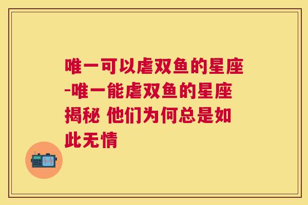 唯一可以虐双鱼的星座-唯一能虐双鱼的星座揭秘 他们为何总是如此无情