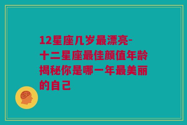 12星座几岁最漂亮-十二星座最佳颜值年龄揭秘你是哪一年最美丽的自己