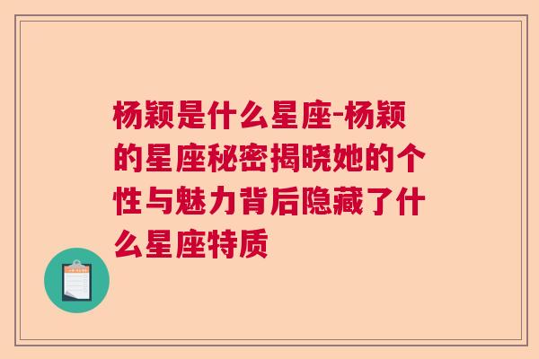 杨颖是什么星座-杨颖的星座秘密揭晓她的个性与魅力背后隐藏了什么星座特质