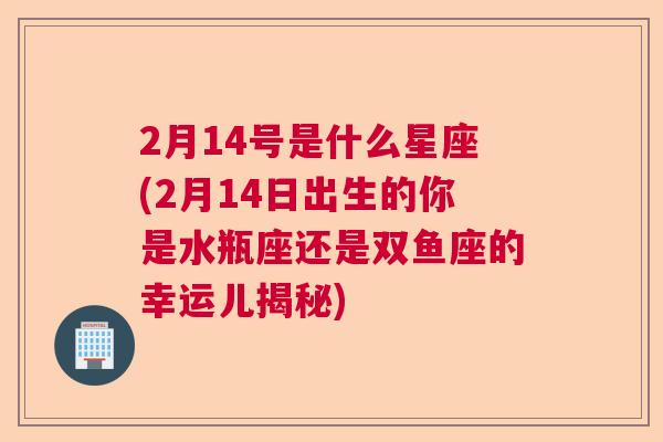 2月14号是什么星座(2月14日出生的你是水瓶座还是双鱼座的幸运儿揭秘)