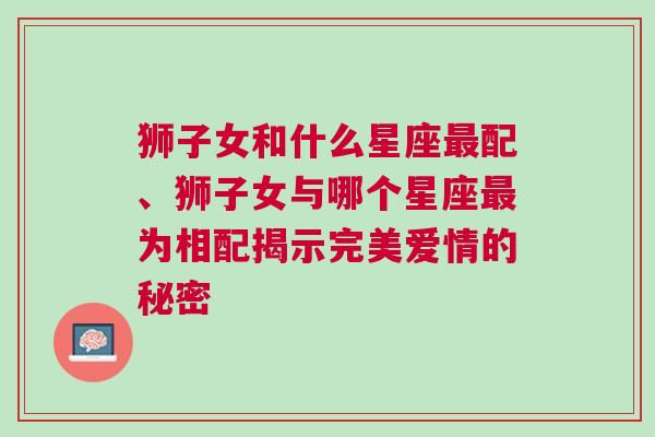 狮子女和什么星座最配、狮子女与哪个星座最为相配揭示完美爱情的秘密