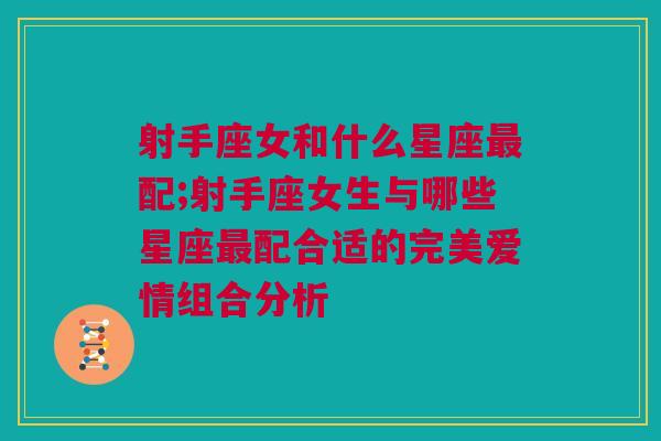 射手座女和什么星座最配;射手座女生与哪些星座最配合适的完美爱情组合分析