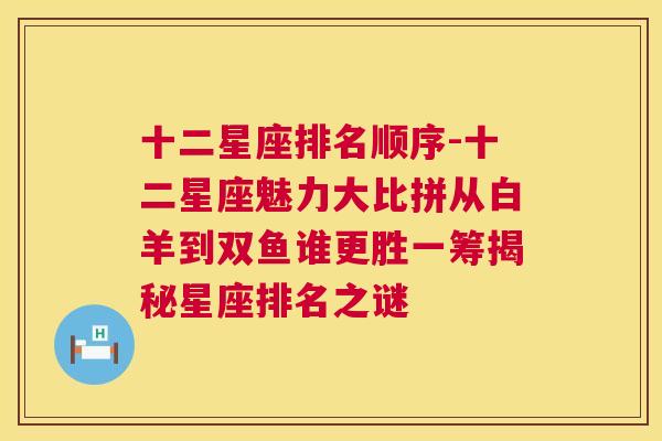 十二星座排名顺序-十二星座魅力大比拼从白羊到双鱼谁更胜一筹揭秘星座排名之谜