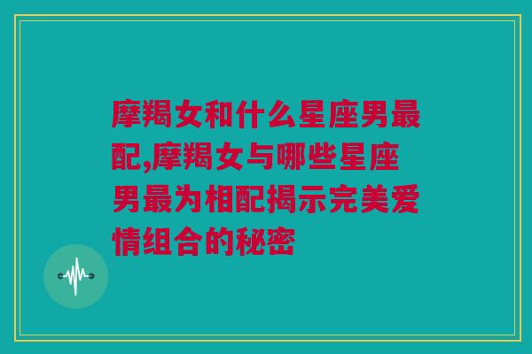 摩羯女和什么星座男最配,摩羯女与哪些星座男最为相配揭示完美爱情组合的秘密