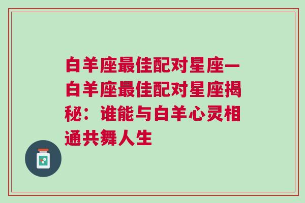 白羊座最佳配对星座—白羊座最佳配对星座揭秘：谁能与白羊心灵相通共舞人生