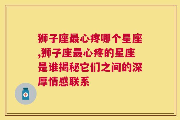 狮子座最心疼哪个星座,狮子座最心疼的星座是谁揭秘它们之间的深厚情感联系