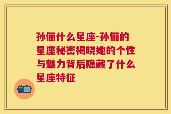 孙俪什么星座-孙俪的星座秘密揭晓她的个性与魅力背后隐藏了什么星座特征