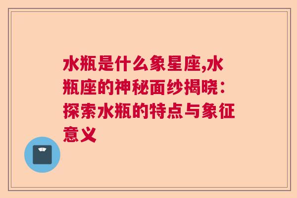 水瓶是什么象星座,水瓶座的神秘面纱揭晓：探索水瓶的特点与象征意义