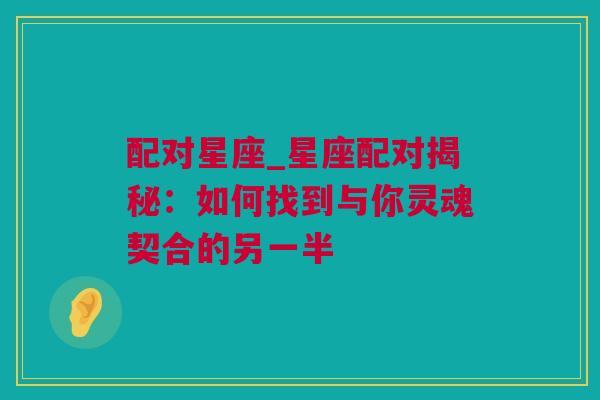 配对星座_星座配对揭秘：如何找到与你灵魂契合的另一半