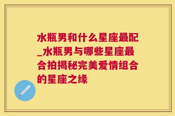 水瓶男和什么星座最配_水瓶男与哪些星座最合拍揭秘完美爱情组合的星座之缘