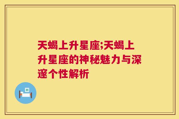 天蝎上升星座;天蝎上升星座的神秘魅力与深邃个性解析