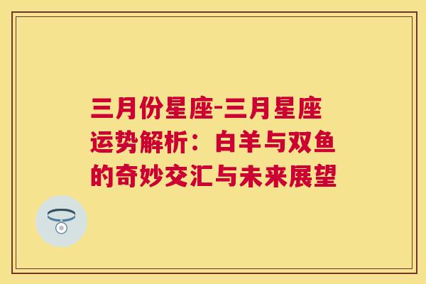 三月份星座-三月星座运势解析：白羊与双鱼的奇妙交汇与未来展望