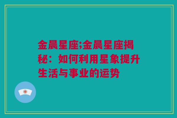 金晨星座;金晨星座揭秘：如何利用星象提升生活与事业的运势