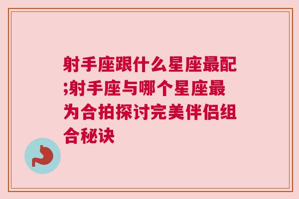 射手座跟什么星座最配;射手座与哪个星座最为合拍探讨完美伴侣组合秘诀