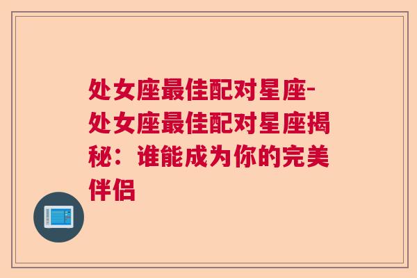 处女座最佳配对星座-处女座最佳配对星座揭秘：谁能成为你的完美伴侣