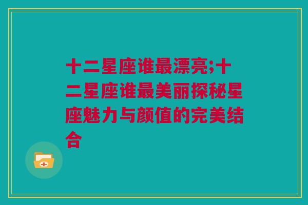 十二星座谁最漂亮;十二星座谁最美丽探秘星座魅力与颜值的完美结合