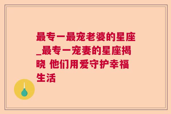 最专一最宠老婆的星座_最专一宠妻的星座揭晓 他们用爱守护幸福生活