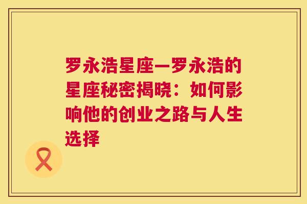 罗永浩星座—罗永浩的星座秘密揭晓：如何影响他的创业之路与人生选择