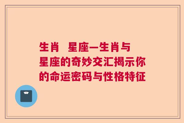 生肖  星座—生肖与星座的奇妙交汇揭示你的命运密码与性格特征