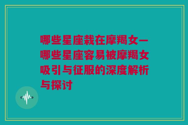 哪些星座栽在摩羯女—哪些星座容易被摩羯女吸引与征服的深度解析与探讨