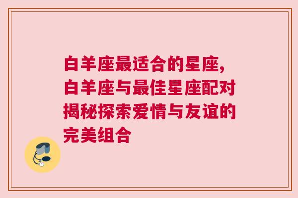 白羊座最适合的星座,白羊座与最佳星座配对揭秘探索爱情与友谊的完美组合