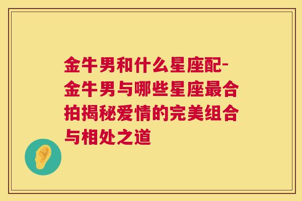 金牛男和什么星座配-金牛男与哪些星座最合拍揭秘爱情的完美组合与相处之道