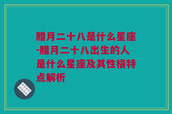 腊月二十八是什么星座-腊月二十八出生的人是什么星座及其性格特点解析