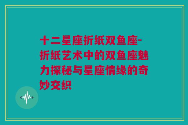 十二星座折纸双鱼座-折纸艺术中的双鱼座魅力探秘与星座情缘的奇妙交织