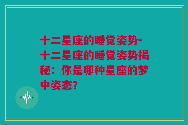 十二星座的睡觉姿势-十二星座的睡觉姿势揭秘：你是哪种星座的梦中姿态？