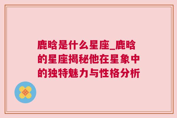 鹿晗是什么星座_鹿晗的星座揭秘他在星象中的独特魅力与性格分析