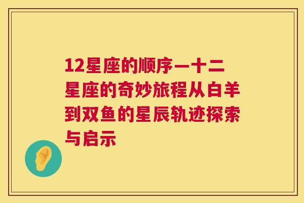 12星座的顺序—十二星座的奇妙旅程从白羊到双鱼的星辰轨迹探索与启示