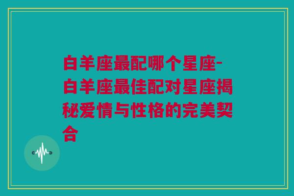 白羊座最配哪个星座-白羊座最佳配对星座揭秘爱情与性格的完美契合