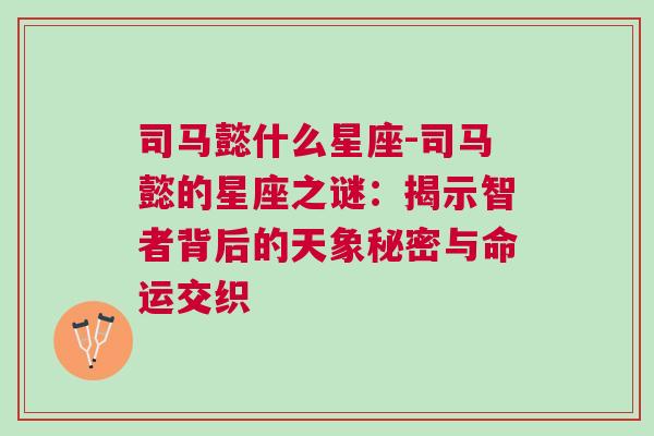 司马懿什么星座-司马懿的星座之谜：揭示智者背后的天象秘密与命运交织