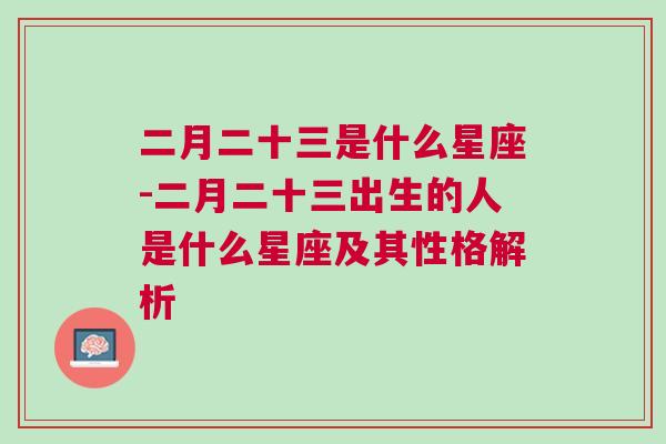 二月二十三是什么星座-二月二十三出生的人是什么星座及其性格解析