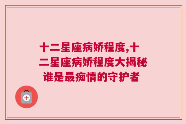 十二星座病娇程度,十二星座病娇程度大揭秘 谁是最痴情的守护者