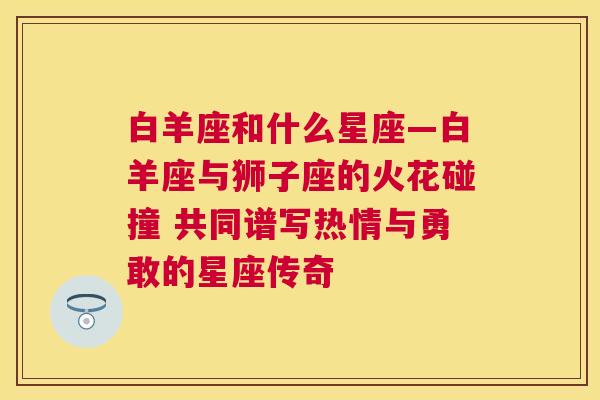 白羊座和什么星座—白羊座与狮子座的火花碰撞 共同谱写热情与勇敢的星座传奇