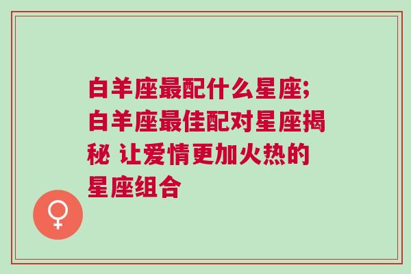 白羊座最配什么星座;白羊座最佳配对星座揭秘 让爱情更加火热的星座组合