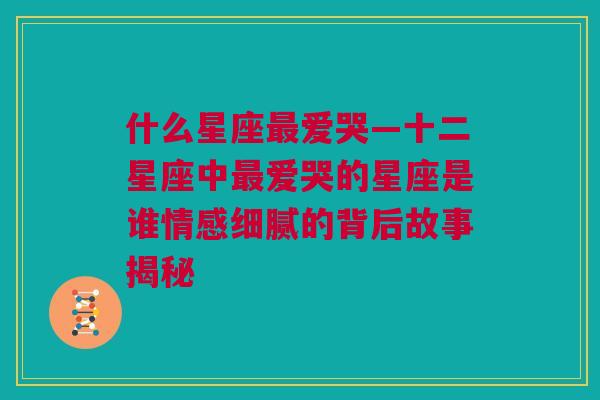 什么星座最爱哭—十二星座中最爱哭的星座是谁情感细腻的背后故事揭秘