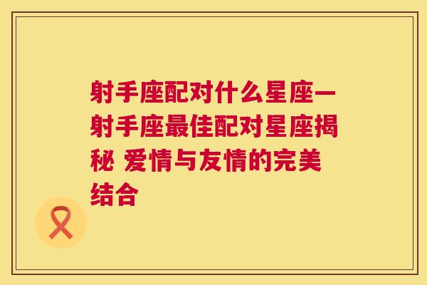 射手座配对什么星座—射手座最佳配对星座揭秘 爱情与友情的完美结合