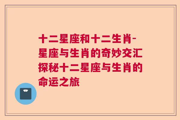 十二星座和十二生肖-星座与生肖的奇妙交汇探秘十二星座与生肖的命运之旅