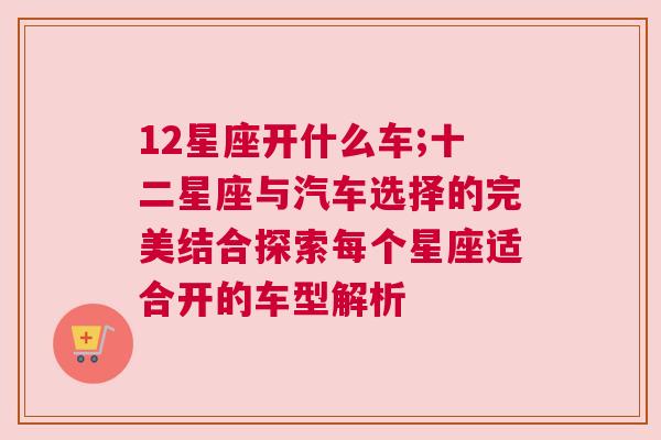 12星座开什么车;十二星座与汽车选择的完美结合探索每个星座适合开的车型解析