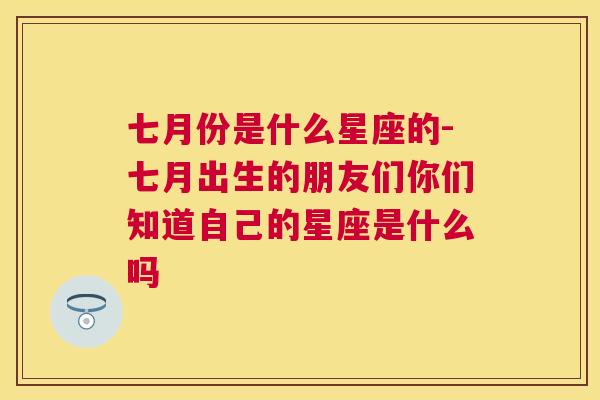 七月份是什么星座的-七月出生的朋友们你们知道自己的星座是什么吗