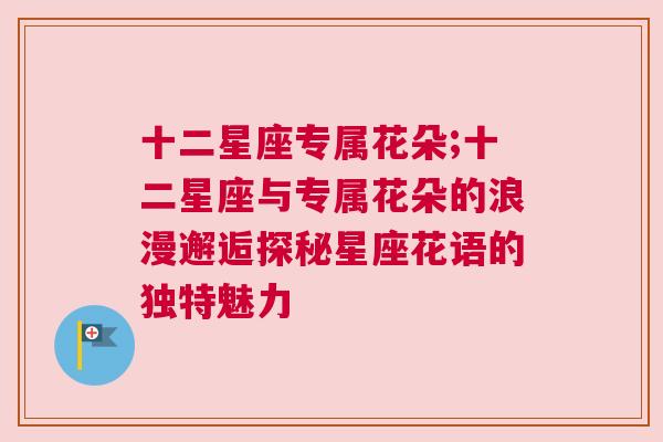 十二星座专属花朵;十二星座与专属花朵的浪漫邂逅探秘星座花语的独特魅力