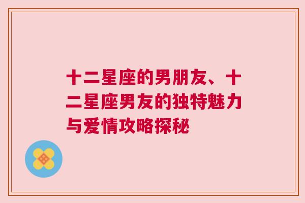 十二星座的男朋友、十二星座男友的独特魅力与爱情攻略探秘