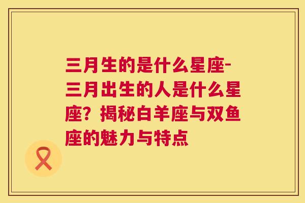 三月生的是什么星座-三月出生的人是什么星座？揭秘白羊座与双鱼座的魅力与特点