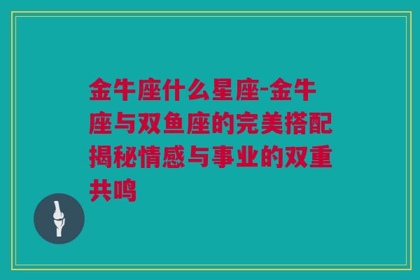 金牛座什么星座-金牛座与双鱼座的完美搭配揭秘情感与事业的双重共鸣