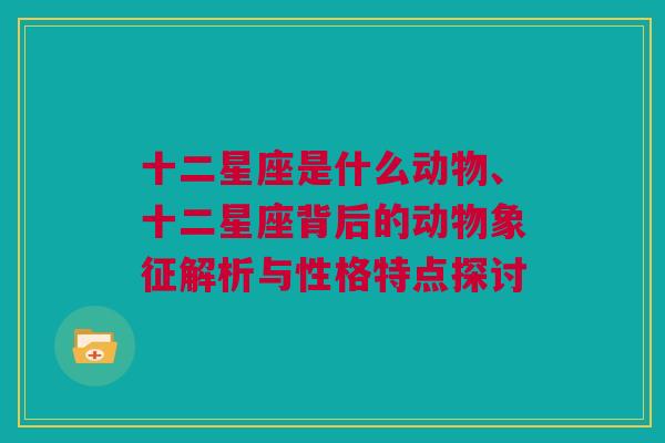 十二星座是什么动物、十二星座背后的动物象征解析与性格特点探讨