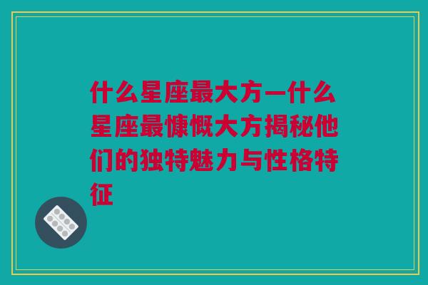 什么星座最大方—什么星座最慷慨大方揭秘他们的独特魅力与性格特征