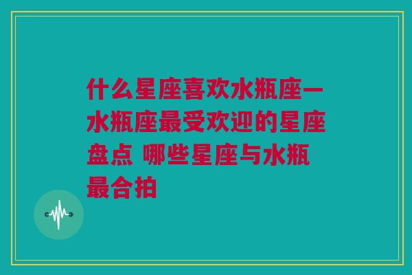 什么星座喜欢水瓶座—水瓶座最受欢迎的星座盘点 哪些星座与水瓶最合拍