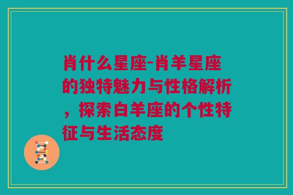 肖什么星座-肖羊星座的独特魅力与性格解析，探索白羊座的个性特征与生活态度